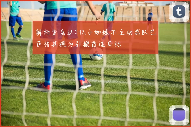 解约金高达5亿小蜘蛛不主动离队巴萨将其视为引援首选目标