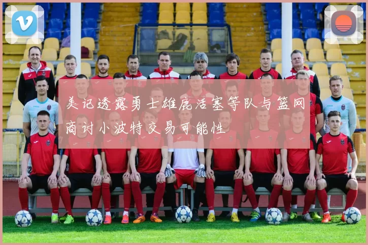 美记透露勇士雄鹿活塞等队与篮网商讨小波特交易可能性