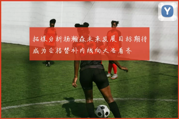 拓媒分析杨瀚森未来发展目标期待成为合格替补内线向大洛看齐