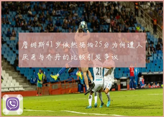 詹姆斯41岁依然场均25分为何遭人厌恶与乔丹的比较引发争议