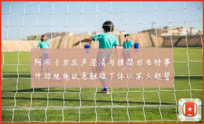 阿布卡尔发声澄清与摸瑟尔洛特事件称绝非故意触碰下体以家人起誓