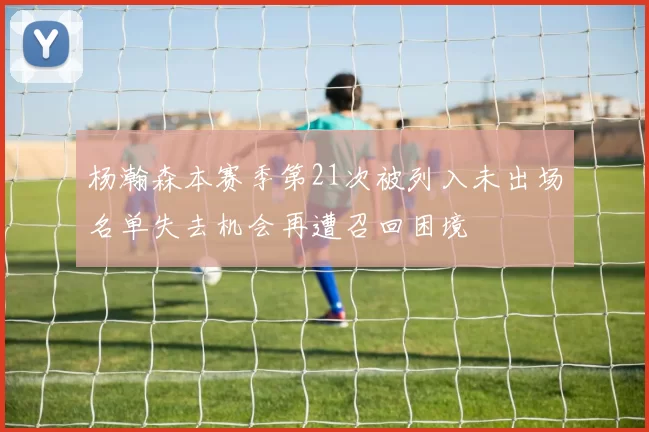 杨瀚森本赛季第21次被列入未出场名单失去机会再遭召回困境