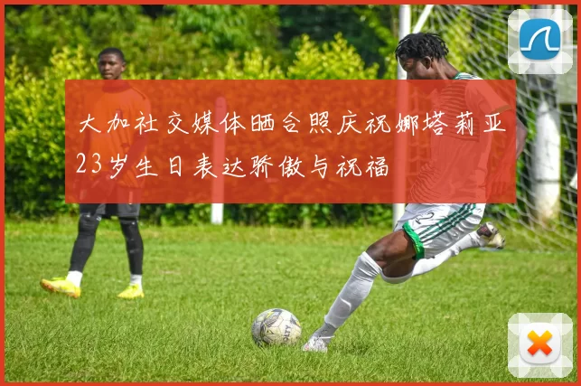 大加社交媒体晒合照庆祝娜塔莉亚23岁生日表达骄傲与祝福