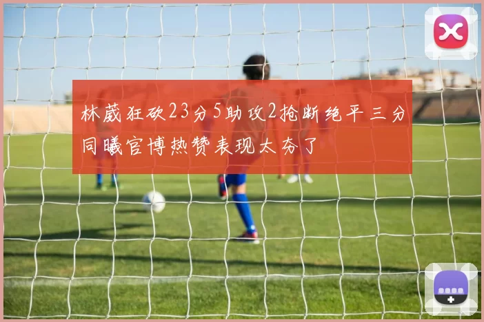 林葳狂砍23分5助攻2抢断绝平三分同曦官博热赞表现太夯了