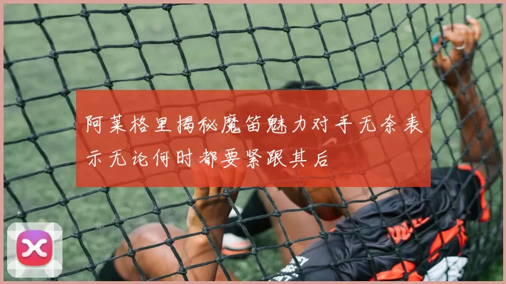 阿莱格里揭秘魔笛魅力对手无奈表示无论何时都要紧跟其后