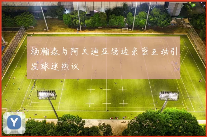 杨瀚森与阿夫迪亚场边亲密互动引发球迷热议