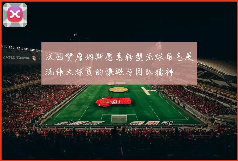沃西赞詹姆斯愿意转型无球角色展现伟大球员的谦逊与团队精神