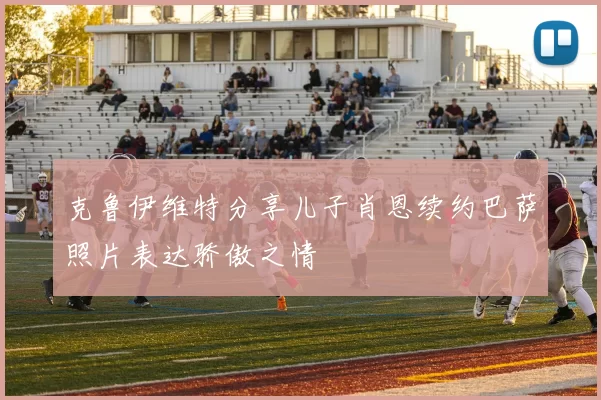 克鲁伊维特分享儿子肖恩续约巴萨照片表达骄傲之情