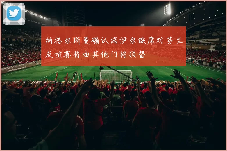 纳格尔斯曼确认诺伊尔缺席对芬兰友谊赛将由其他门将顶替
