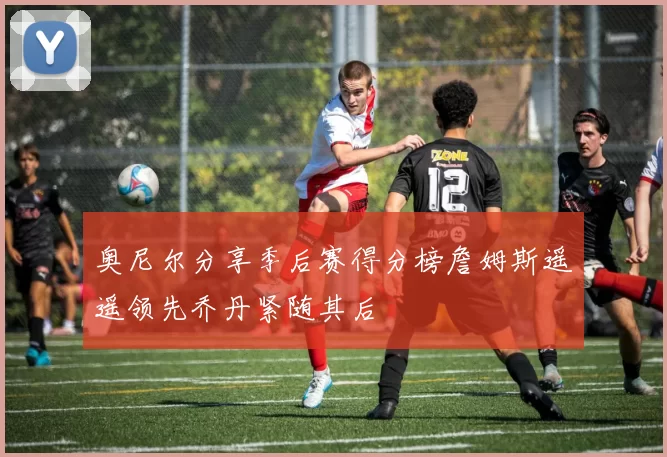 奥尼尔分享季后赛得分榜詹姆斯遥遥领先乔丹紧随其后