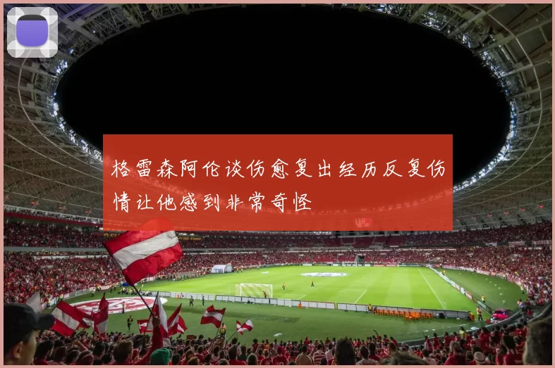 格雷森阿伦谈伤愈复出经历反复伤情让他感到非常奇怪