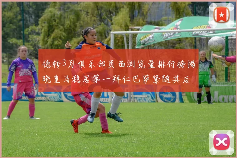 德转3月俱乐部页面浏览量排行榜揭晓皇马稳居第一拜仁巴萨紧随其后
