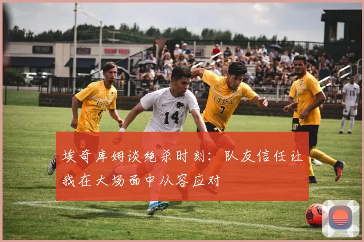 埃奇库姆谈绝杀时刻：队友信任让我在大场面中从容应对