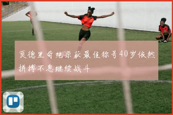 莫德里奇绝杀获最佳称号40岁依然拼搏不息继续战斗