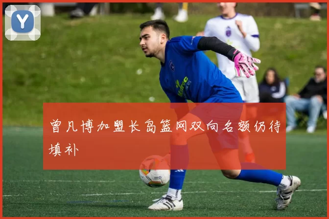 曾凡博加盟长岛篮网双向名额仍待填补