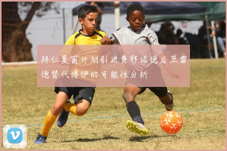 拜仁夏窗计划引进费耶诺德后卫雷德替代博伊的可能性分析