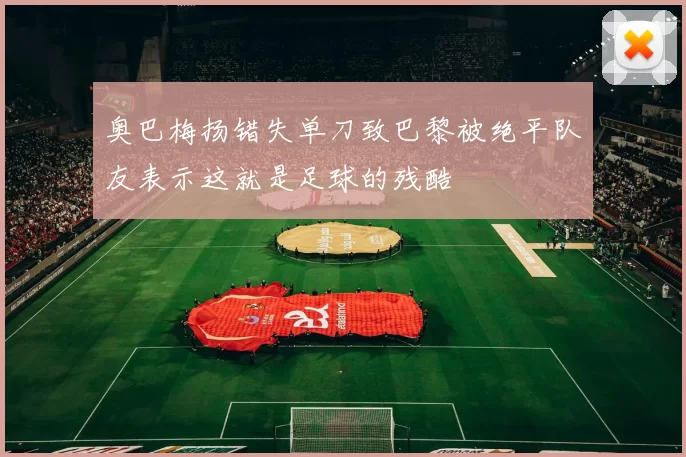 奥巴梅扬错失单刀致巴黎被绝平队友表示这就是足球的残酷